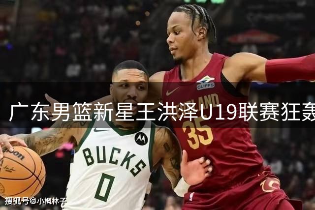 广东男篮新星王洪泽U19联赛狂轰32+17，青训体系再添内线瑰宝